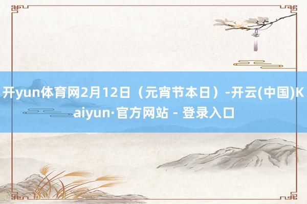 开yun体育网2月12日（元宵节本日）-开云(中国)Kaiyun·官方网站 - 登录入口
