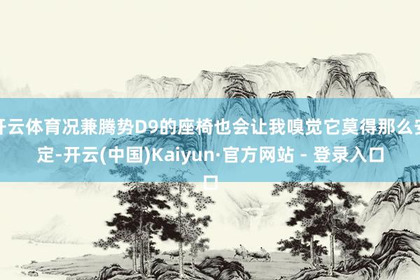 开云体育况兼腾势D9的座椅也会让我嗅觉它莫得那么安定-开云(中国)Kaiyun·官方网站 - 登录入口
