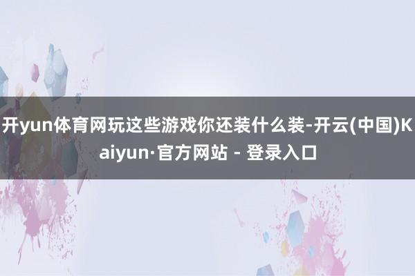 开yun体育网玩这些游戏你还装什么装-开云(中国)Kaiyun·官方网站 - 登录入口