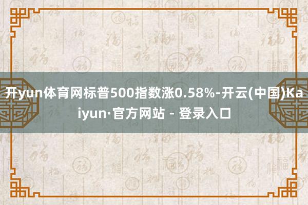 开yun体育网标普500指数涨0.58%-开云(中国)Kaiyun·官方网站 - 登录入口