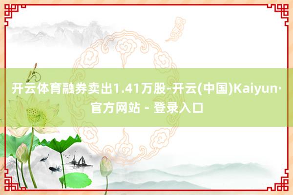 开云体育融券卖出1.41万股-开云(中国)Kaiyun·官方网站 - 登录入口