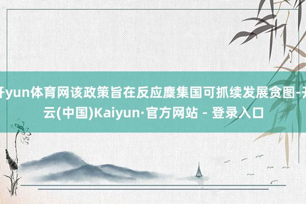 开yun体育网该政策旨在反应麇集国可抓续发展贪图-开云(中国)Kaiyun·官方网站 - 登录入口