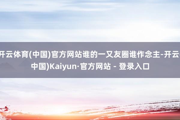 开云体育(中国)官方网站谁的一又友圈谁作念主-开云(中国)Kaiyun·官方网站 - 登录入口
