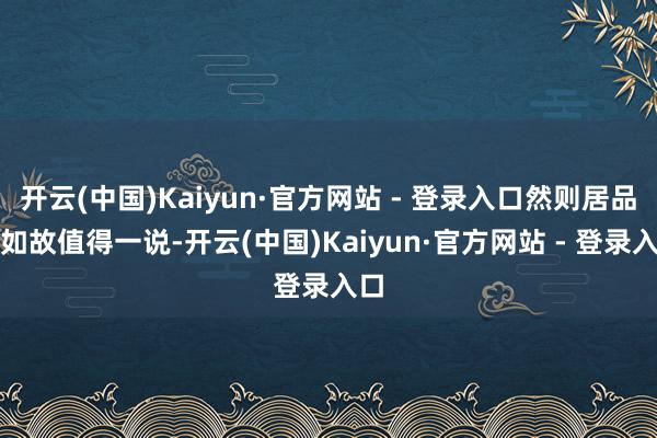开云(中国)Kaiyun·官方网站 - 登录入口然则居品力如故值得一说-开云(中国)Kaiyun·官方网站 - 登录入口