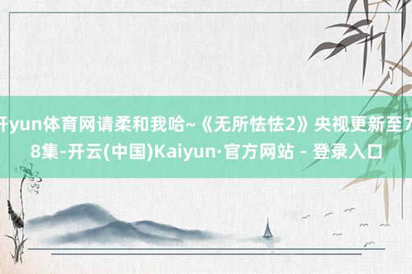 开yun体育网请柔和我哈~《无所怯怯2》央视更新至7-8集-开云(中国)Kaiyun·官方网站 - 登录入口