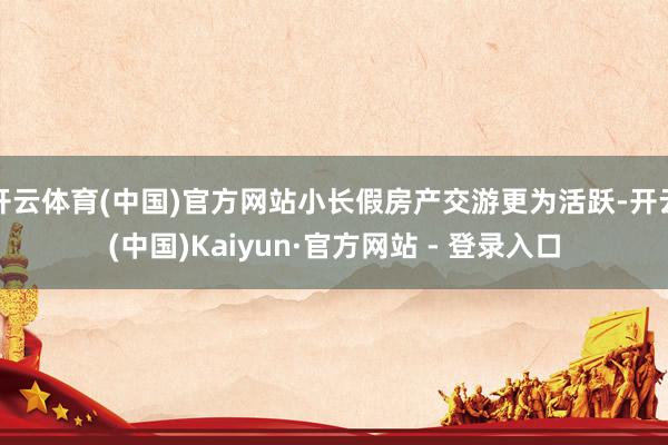 开云体育(中国)官方网站小长假房产交游更为活跃-开云(中国)Kaiyun·官方网站 - 登录入口