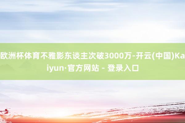 欧洲杯体育不雅影东谈主次破3000万-开云(中国)Kaiyun·官方网站 - 登录入口