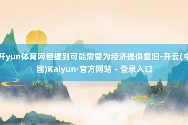 开yun体育网但提到可能需要为经济提供复旧-开云(中国)Kaiyun·官方网站 - 登录入口