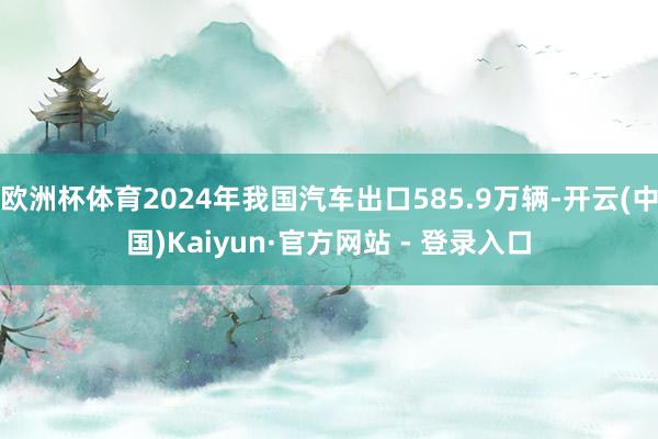 欧洲杯体育2024年我国汽车出口585.9万辆-开云(中国)Kaiyun·官方网站 - 登录入口