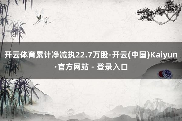 开云体育累计净减执22.7万股-开云(中国)Kaiyun·官方网站 - 登录入口