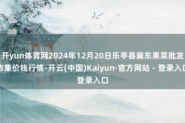 开yun体育网2024年12月20日乐亭县冀东果菜批发市集价钱行情-开云(中国)Kaiyun·官方网站 - 登录入口