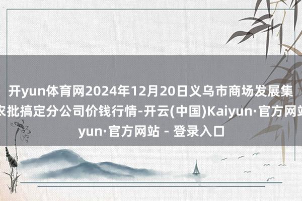 开yun体育网2024年12月20日义乌市商场发展集团有限公司农批搞定分公司价钱行情-开云(中国)Kaiyun·官方网站 - 登录入口