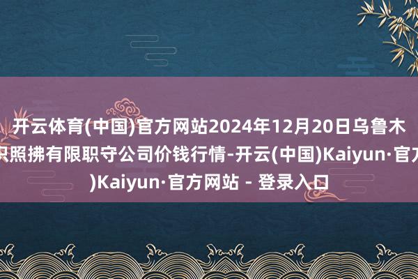 开云体育(中国)官方网站2024年12月20日乌鲁木皆北园春果业认识照拂有限职守公司价钱行情-开云(中国)Kaiyun·官方网站 - 登录入口