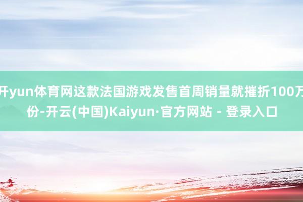 开yun体育网这款法国游戏发售首周销量就摧折100万份-开云(中国)Kaiyun·官方网站 - 登录入口