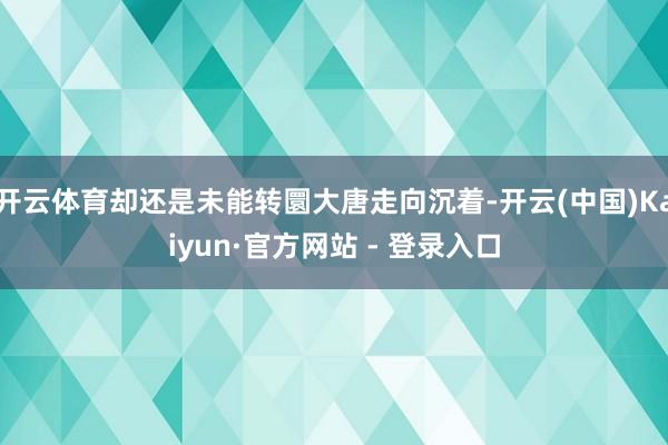 开云体育却还是未能转圜大唐走向沉着-开云(中国)Kaiyun·官方网站 - 登录入口