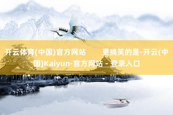 开云体育(中国)官方网站        更搞笑的是-开云(中国)Kaiyun·官方网站 - 登录入口