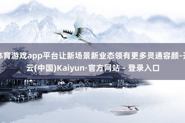 体育游戏app平台让新场景新业态领有更多灵通容颜-开云(中国)Kaiyun·官方网站 - 登录入口