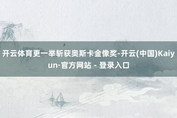 开云体育更一举斩获奥斯卡金像奖-开云(中国)Kaiyun·官方网站 - 登录入口