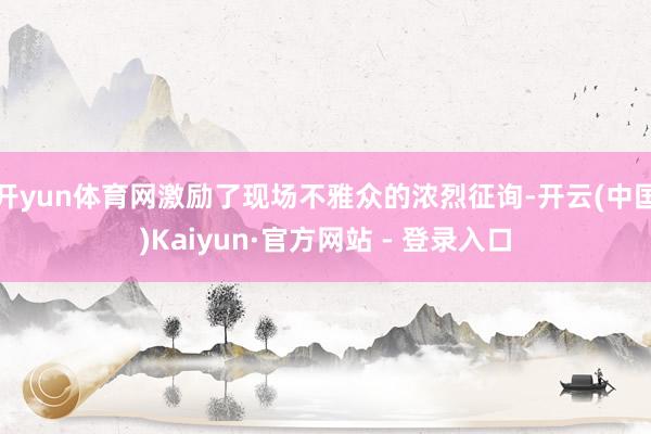 开yun体育网激励了现场不雅众的浓烈征询-开云(中国)Kaiyun·官方网站 - 登录入口
