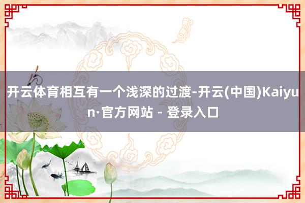 开云体育相互有一个浅深的过渡-开云(中国)Kaiyun·官方网站 - 登录入口