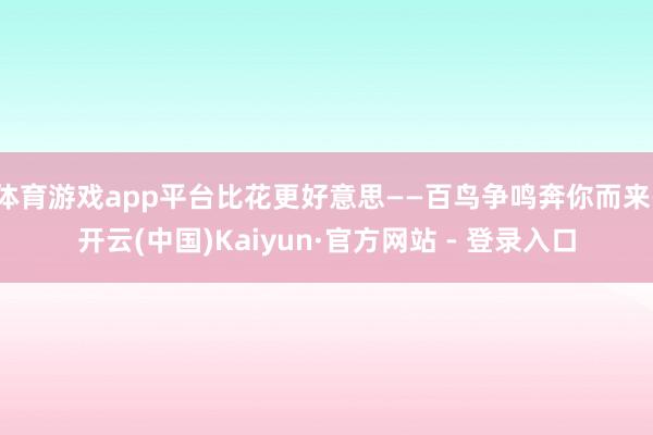 体育游戏app平台比花更好意思——百鸟争鸣奔你而来-开云(中国)Kaiyun·官方网站 - 登录入口