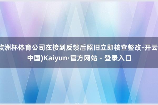 欧洲杯体育公司在接到反馈后照旧立即核查整改-开云(中国)Kaiyun·官方网站 - 登录入口