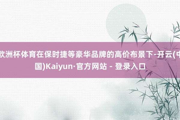 欧洲杯体育在保时捷等豪华品牌的高价布景下-开云(中国)Kaiyun·官方网站 - 登录入口