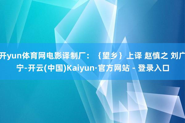 开yun体育网电影译制厂：｛望乡｝上译 赵慎之 刘广宁-开云(中国)Kaiyun·官方网站 - 登录入口