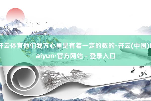 开云体育他们我方心里是有着一定的数的-开云(中国)Kaiyun·官方网站 - 登录入口