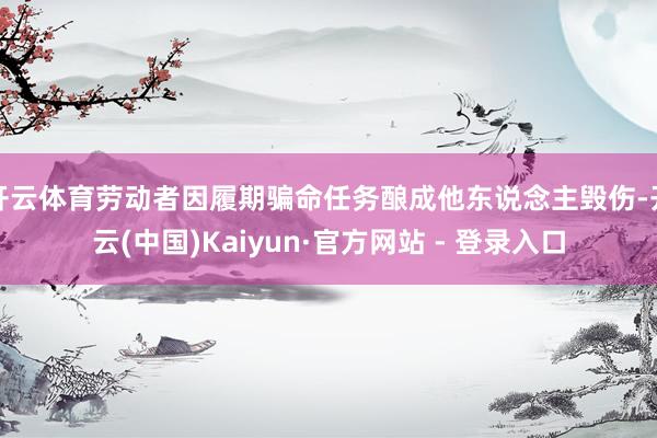 开云体育劳动者因履期骗命任务酿成他东说念主毁伤-开云(中国)Kaiyun·官方网站 - 登录入口