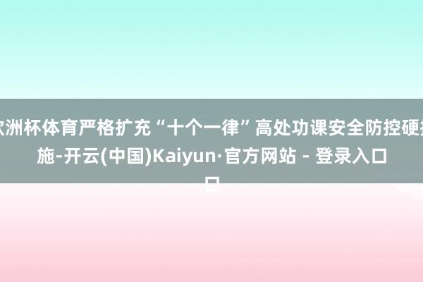欧洲杯体育严格扩充“十个一律”高处功课安全防控硬措施-开云(中国)Kaiyun·官方网站 - 登录入口