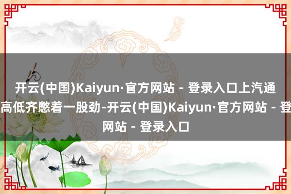 开云(中国)Kaiyun·官方网站 - 登录入口上汽通用汽车高低齐憋着一股劲-开云(中国)Kaiyun·官方网站 - 登录入口