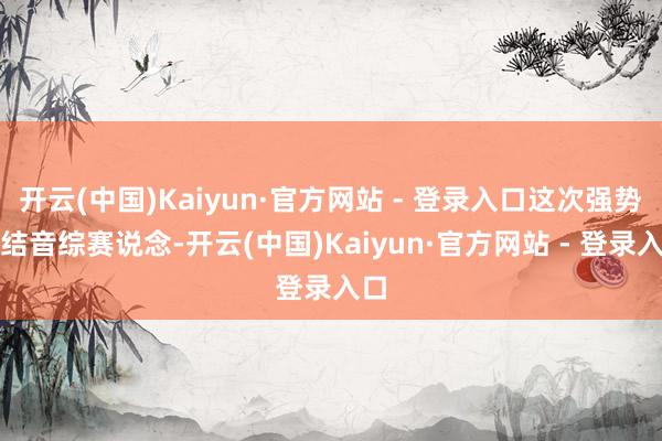 开云(中国)Kaiyun·官方网站 - 登录入口这次强势总结音综赛说念-开云(中国)Kaiyun·官方网站 - 登录入口