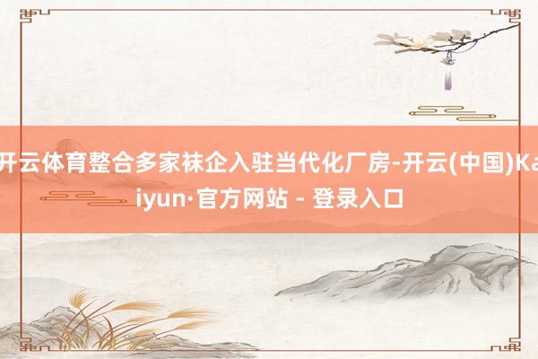 开云体育整合多家袜企入驻当代化厂房-开云(中国)Kaiyun·官方网站 - 登录入口
