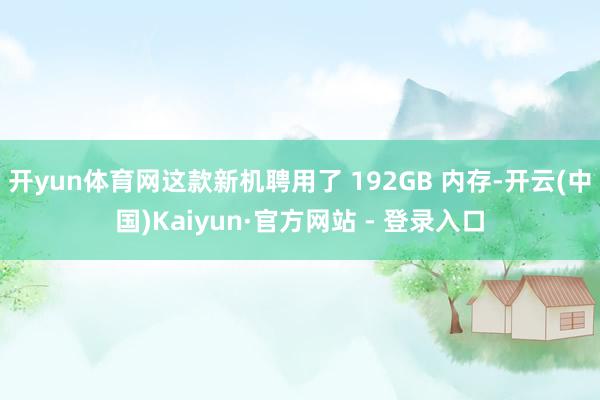 开yun体育网这款新机聘用了 192GB 内存-开云(中国)Kaiyun·官方网站 - 登录入口