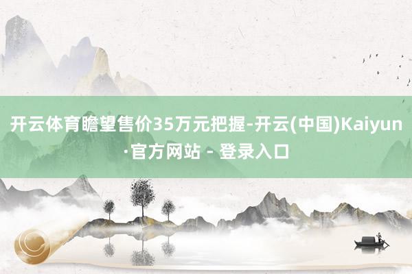 开云体育瞻望售价35万元把握-开云(中国)Kaiyun·官方网站 - 登录入口