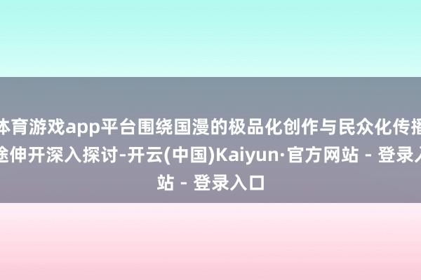 体育游戏app平台围绕国漫的极品化创作与民众化传播旅途伸开深入探讨-开云(中国)Kaiyun·官方网站 - 登录入口