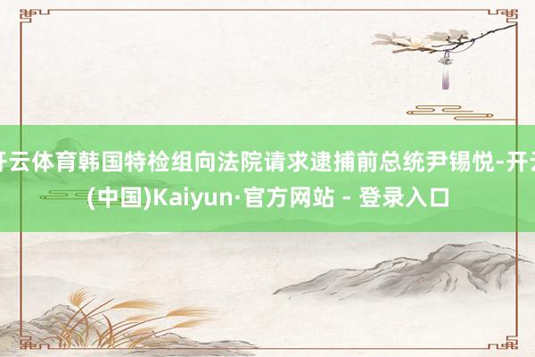 开云体育韩国特检组向法院请求逮捕前总统尹锡悦-开云(中国)Kaiyun·官方网站 - 登录入口