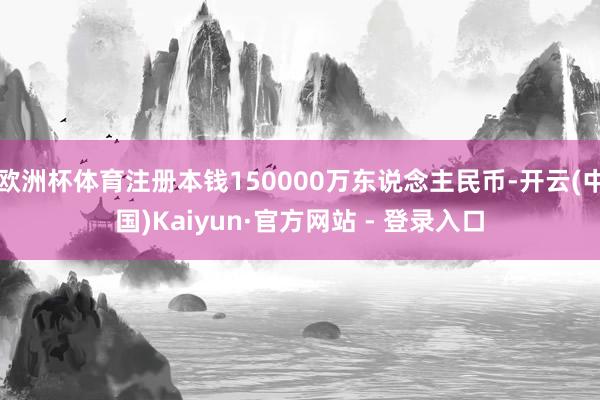 欧洲杯体育注册本钱150000万东说念主民币-开云(中国)Kaiyun·官方网站 - 登录入口