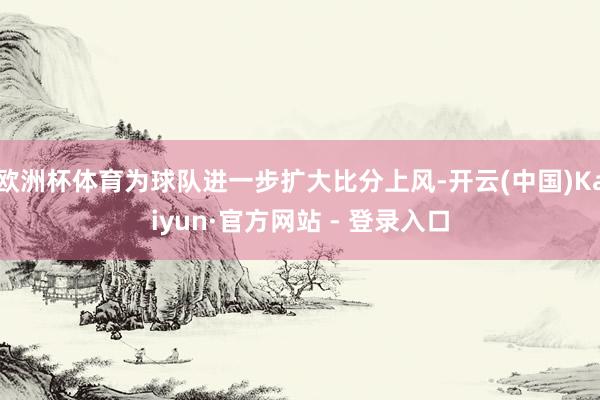 欧洲杯体育为球队进一步扩大比分上风-开云(中国)Kaiyun·官方网站 - 登录入口