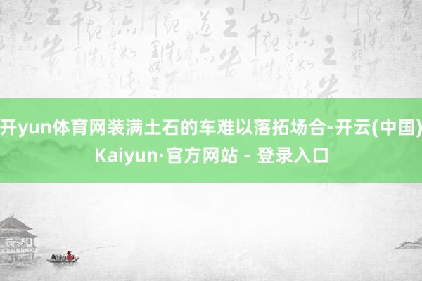开yun体育网装满土石的车难以落拓场合-开云(中国)Kaiyun·官方网站 - 登录入口