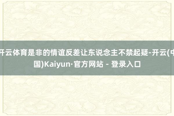 开云体育是非的情谊反差让东说念主不禁起疑-开云(中国)Kaiyun·官方网站 - 登录入口