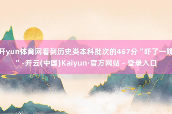 开yun体育网看到历史类本科批次的467分“吓了一跳”-开云(中国)Kaiyun·官方网站 - 登录入口