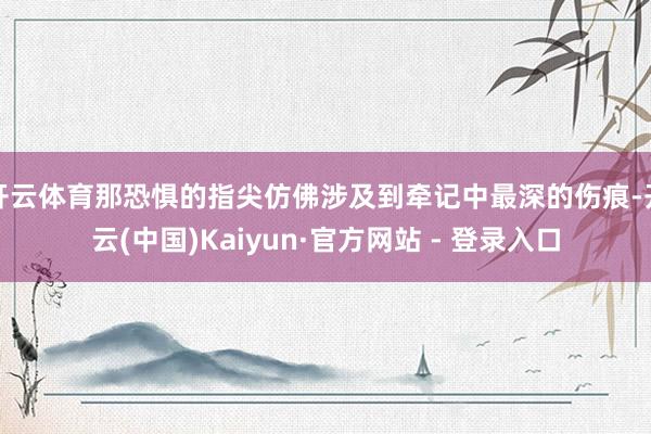 开云体育那恐惧的指尖仿佛涉及到牵记中最深的伤痕-开云(中国)Kaiyun·官方网站 - 登录入口