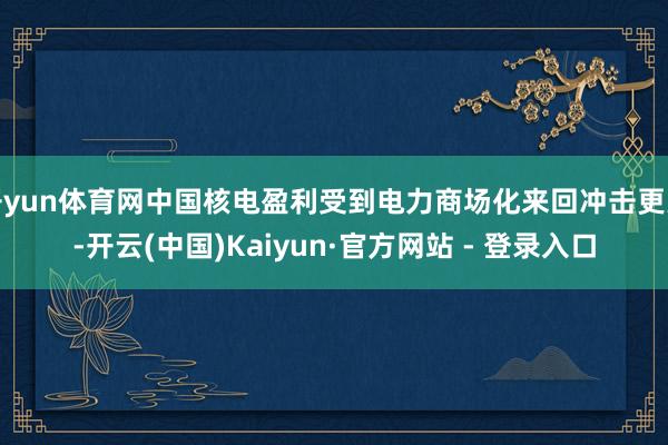 开yun体育网中国核电盈利受到电力商场化来回冲击更大-开云(中国)Kaiyun·官方网站 - 登录入口