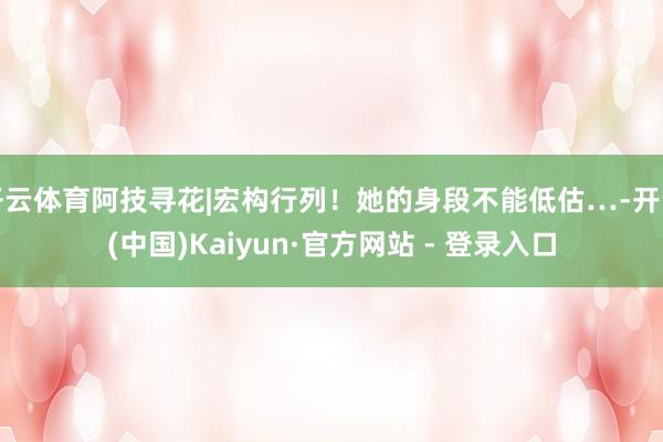 开云体育阿技寻花|宏构行列！她的身段不能低估…-开云(中国)Kaiyun·官方网站 - 登录入口