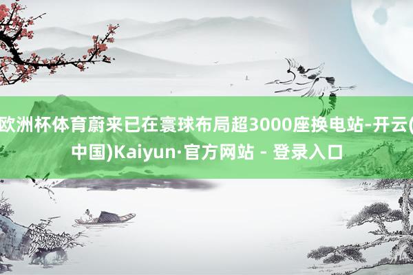欧洲杯体育蔚来已在寰球布局超3000座换电站-开云(中国)Kaiyun·官方网站 - 登录入口