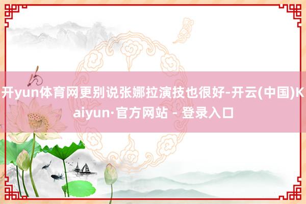 开yun体育网更别说张娜拉演技也很好-开云(中国)Kaiyun·官方网站 - 登录入口