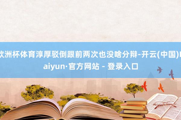 欧洲杯体育淳厚驳倒跟前两次也没啥分辩-开云(中国)Kaiyun·官方网站 - 登录入口