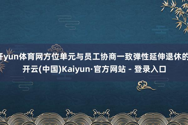 开yun体育网方位单元与员工协商一致弹性延伸退休的-开云(中国)Kaiyun·官方网站 - 登录入口